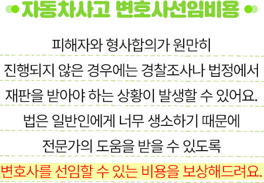 자동차사고 변호사선임비용 - 피해자와 형사합의가 원만히 진행되지 않은 경우에는 경찰조사나 법정에서 재판을 받아야 하는 상황이 발생할 수 있어요.법은 일반인에게 너무 생소하기 때문에 전문가의 도움을 받을 수 있도록 변호사를 선임할 수 있는 비용을 보상해드려요.