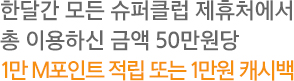 한달간 모든 슈퍼클럽 제휴처에서 총 이용하신 금액 50만원당 1만 M포인트 적립 또는 1만원 캐시백