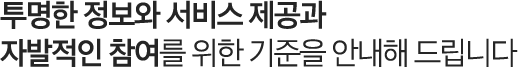 투명한 정보와 서비스 제공과 자발적인 참여를 위한 기준을 안내해 드립니다