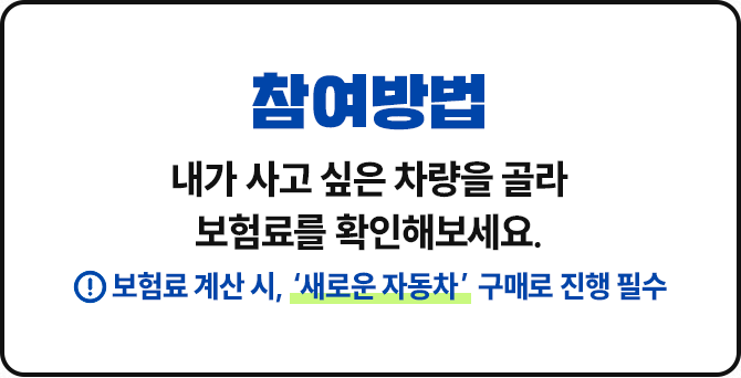 참여방법 내가 사고 싶은 차량을 골라 보험료를 확인해보세요. 보험료 계산 시, '새로운 자동차' 구매로 진행 필수